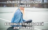 эта норвежка получила тройбан от елены евгеньевны моей учительницы