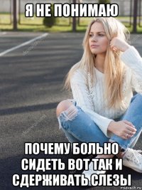 я не понимаю почему больно сидеть вот так и сдерживать слезы