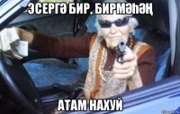 эсергӘ бир, бирмӘҺӘҢ атам нахуй