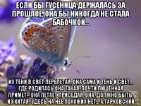 если бы гусеница держалась за прошлое, она бы никогда не стала бабочкой... из тени в свет перелетая, она сама и тень и свет... где родилась она такая, почти лишенная примет? она летает приседая, она, должно быть, из китая. здесь на нее похожих нет... а.тарковский