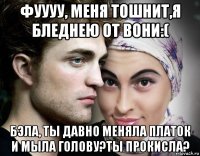 фуууу, меня тошнит,я бледнею от вони:( бэла, ты давно меняла платок и мыла голову?ты прокисла?