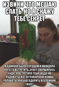 извини что мешаю спать-но я скажу тебе секрет я одинока была сердцем и жаждала кого то встретить...и вот свершилось чудо -я встретила тебя...надо же радоваться!а -я глупая ною нужно раловаться и боагодарить вселенную твоя г