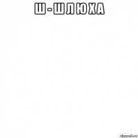 ш - ш л ю х а 