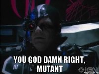  you god damn right, mutant