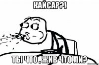 кайсар?! ты что , жив что ли?