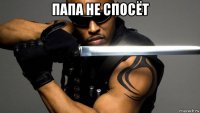 папа не спосёт 
