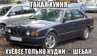такая хуйня хуёвее только кудин © шебан
