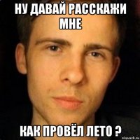 ну давай расскажи мне как провёл лето ?