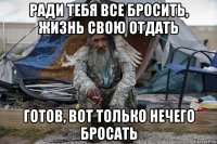 ради тебя все бросить, жизнь свою отдать готов, вот только нечего бросать