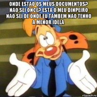 onde estao os meus documentos? nao sei once? esta o meu dinpeiro nao sei de onde eu tambem nao tenho a menor idela 