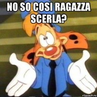 no so cosi ragazza scerla? 