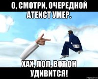 о, смотри, очередной атеист умер. хах, лол, вот он удивится!