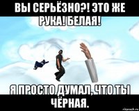 вы серьёзно?! это же рука! белая! я просто думал, что ты чёрная.