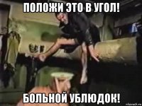 положи это в угол! больной ублюдок!
