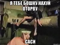 я тебе бошку нахуй оторву саси