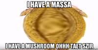 i have a massa i have a mushroom ohhh taet szir