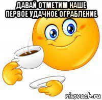 давай отметим наше первое удачное ограбление 