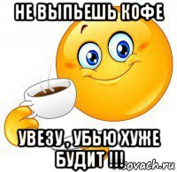 не выпьешь кофе увезу , убью хуже будит !!!