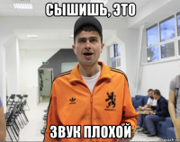 сышишь, это звук плохой
