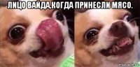лицо вайда,когда принесли мясо. 