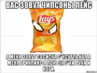 вас зовут чипсоны лейс а меня зовут сосиска с*ксуальная а меня гринпинс я пою эх с*ки руки и ноги.