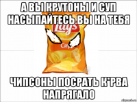 а вы крутоны и суп насыпайтесь вы на тебя чипсоны посрать к*рва напрягало