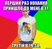 перший раз кохання прийшло до мене в 17, третій в 19:30.