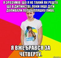 я зрозумів, що я не такий як решта ще в дитинстві. поки інші діти допивали першу пляшку пива, я вже брався за четверту.