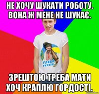 не хочу шукати роботу. вона ж мене не шукає. зрештою треба мати хоч краплю гордості.