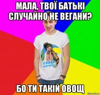 мала, твої батькі случайно не вегани? бо ти такій овощ