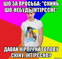 шо за просьба: "скинь шо-небудь інтірєсне" давай кірпіч на голову скіну, інтірєсно?