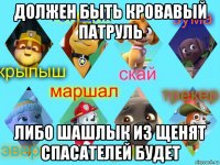 должен быть кровавый патруль либо шашлык из щенят спасателей будет