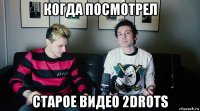 когда посмотрел старое видео 2drots