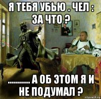 я тебя убью . чел : за что ? ........... а об этом я и не подумал ?
