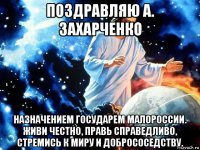 поздравляю а. захарченко назначением государем малороссии. живи честно, правь справедливо, стремись к миру и добрососедству.
