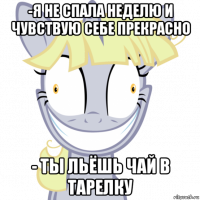 -я не спала неделю и чувствую себе прекрасно - ты льёшь чай в тарелку