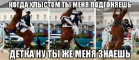 когда хлыстом ты меня подгоняешь детка ну ты же меня знаешь