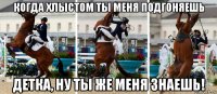 когда хлыстом ты меня подгоняешь детка, ну ты же меня знаешь!