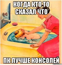 когда кто то сказал что пк лучше консолей