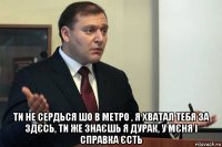  ти не сердься шо в метро , я хватал тебя за здєсь, ти же знаєшь я дурак, у мєня і справка єсть