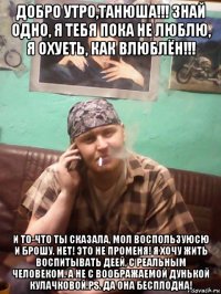 добро утро,танюша!!! знай одно, я тебя пока не люблю, я охуеть, как влюблён!!! и то-что ты сказала, мол воспользуюсю и брошу. нет! это не променя! я хочу жить воспитывать деей, с реальным человеком. а не с воображаемой дунькой кулачковой.рs. да она бесплодна!