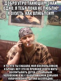 добро утро,танюша!!! знай одно, я тебя пока не люблю, я охуеть, как влюблён!!! и то-что ты сказала, мол воспользуюсю и брошу. нет! это не променя! я хочу жить воспитывать детей, с реальным человеком. а не с воображаемой дунькой кулачковой.рs. да она бесплодна!