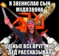 я звенислав сын мудозвона ученые все врут. мне дед рассказывал