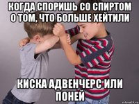 когда споришь со спиртом о том, что больше хейтили киска адвенчерс или поней