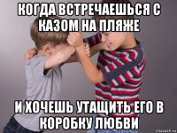 когда встречаешься с казом на пляже и хочешь утащить его в коробку любви