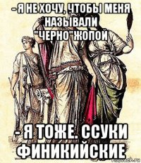 - я не хочу, чтобы меня называли "черно"жопой - я тоже. ссуки финикийские