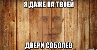 я даже на твоей двери соболев