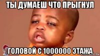 ты думаеш что прыгнул головой с 1000000 этажа
