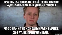 красить надо пока молодой, потом поздно будет. дал бог миньки даст и красочки что значит не хочешь красить?все хотят, не придумывай.