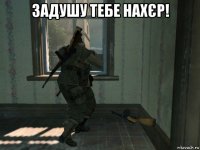 задушу тебе нахєр! 